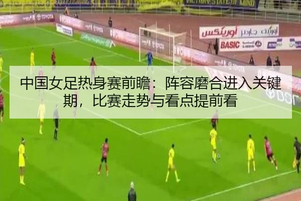 中国女足热身赛前瞻：阵容磨合进入关键期，比赛走势与看点提前看